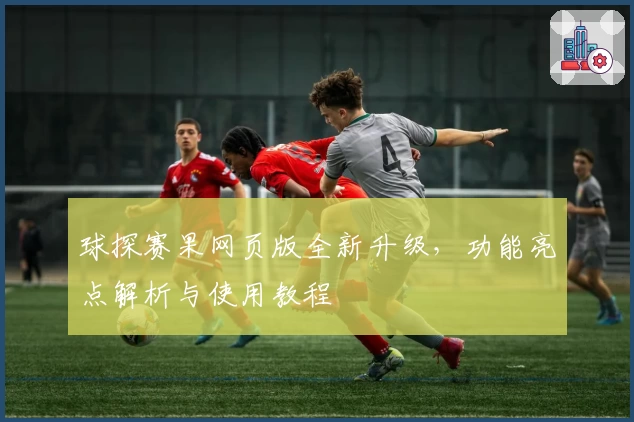 球探赛果网页版全新升级，功能亮点解析与使用教程