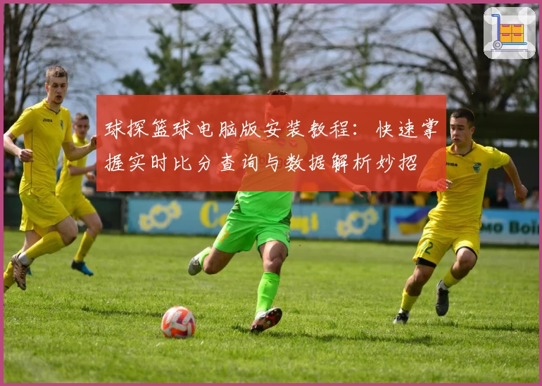球探篮球电脑版安装教程:快速掌握实时比分查询与数据解析妙招