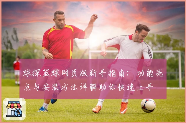 球探篮球网页版新手指南：功能亮点与安装方法详解助你快速上手