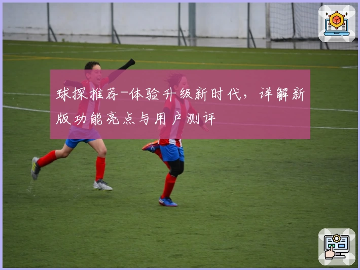 球探推荐-体验升级新时代，详解新版功能亮点与用户测评