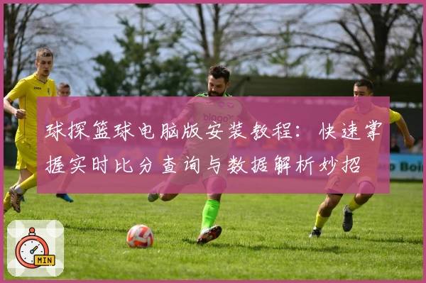 球探篮球电脑版安装教程：快速掌握实时比分查询与数据解析妙招
