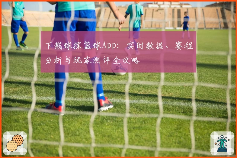 下载球探篮球App：实时数据、赛程分析与玩家测评全攻略