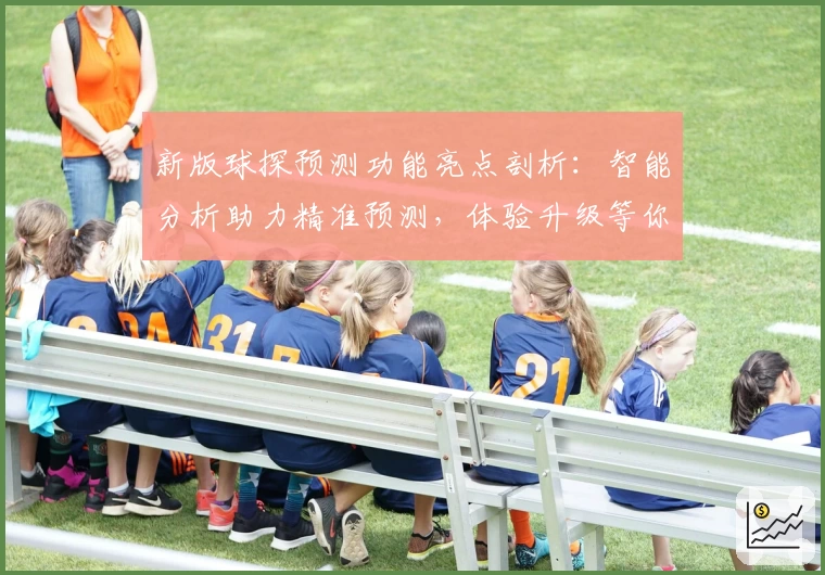 新版球探预测功能亮点剖析：智能分析助力精准预测，体验升级等你来尝试