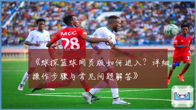 《球探篮球网页版如何进入？详细操作步骤与常见问题解答》